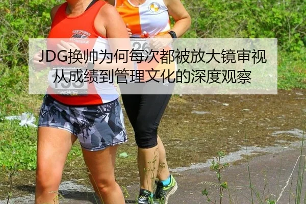 JDG换帅为何每次都被放大镜审视 从成绩到管理文化的深度观察